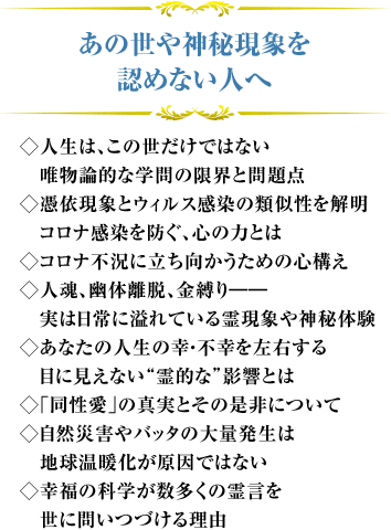 あの世や神秘現象を認めない人へ ◇人生は、この世だけではない　唯物論的な学問の限界と問題点◇憑依現象とウィルス感染の類似性を解明　コロナ感染を防ぐ、心の力とは◇コロナ不況に立ち向かうための心構え◇人魂、幽体離脱、金縛り――　実は日常に溢れている霊現象や神秘体験
◇あなたの人生の幸・不幸を左右する　目に見えない“霊的な”影響とは◇｢同性愛｣の真実とその是非について◇自然災害やバッタの大量発生は　地球温暖化が原因ではない
◇幸福の科学が数多くの霊言を　世に問いつづける理由