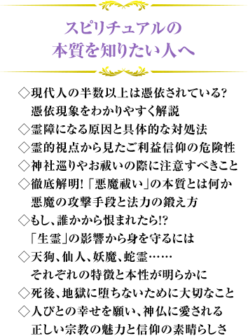 スピリチュアルの本質を知りたい人へ ◇現代人の半数以上は憑依されている？　憑依現象をわかりやすく解説◇霊障になる原因と具体的な対処法◇霊的視点から見たご利益信仰の危険性◇神社巡りやお祓いの際に注意すべきこと◇徹底解明！ ｢悪魔祓い｣の本質とは何か　悪魔の攻撃手段と法力の鍛え方◇もし、誰かから恨まれたら！？　｢生霊｣の影響から身を守るには◇天狗、仙人、妖魔、蛇霊……　それぞれの特徴と本性が明らかに◇死後、地獄に堕ちないために大切なこと◇人びとの幸せを願い、神仏に愛される　正しい宗教の魅力と信仰の素晴らしさ