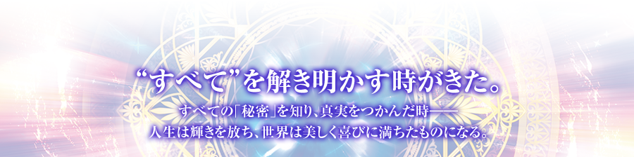 “すべて”を解き明かす時がきた。 すべての｢秘密｣を知り、真実をつかんだ時――人生は輝きを放ち、世界は美しく喜びに満ちたものになる。