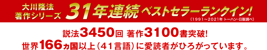 大川隆法著作シリーズ　31年連続ベストセラーランクイン　説法３４５０回突破　著作3050書突破 国内だけでなく、世界１６５ヵ国以上（４０言語）に愛読者がひろがっています。