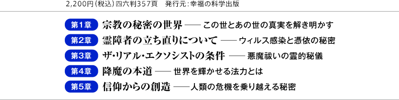 2,200円（税込）四六判357頁　発行元：幸福の科学出版 第1章 宗教の秘密の世界 ─この世とあの世の真実を解き明かす 第2章 霊障者の立ち直りについて ─ウィルス感染と憑依の秘密 第3章 ザ・リアル・エクソシストの条件 ─悪魔祓いの霊的秘儀 第4章 降魔の本道 ─世界を輝かせる法力とは 第5章 信仰からの創造 ─人類の危機を乗り越える秘密