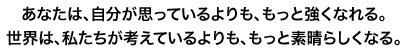 あなたは、自分が思っているよりももっと強くなれる。 世界は、私たちが考えているよりももっと素晴らしくなる。