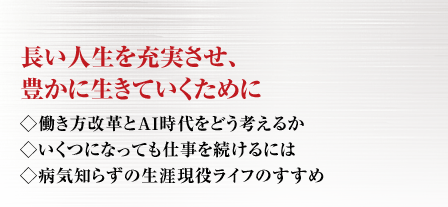 長い人生を充実させ、豊かに生きていくために ◇働き方改革とＡＩ時代をどう考えるか◇いくつになっても仕事を続けるには
◇病気知らずの生涯現役ライフのすすめ