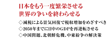 日本をもう一度繁栄させる世界の争いを終わらせる ◇減税による景気回復で税収増加をめざすべき◇2050年までに日中のＧＮＰを再逆転させる◇中国問題、北朝鮮危機、中東紛争の解決策