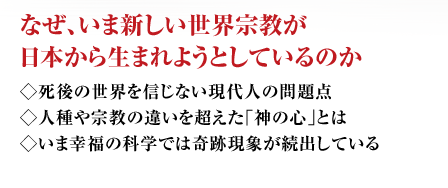 なぜ、いま新しい世界宗教が日本から生まれようとしているのか ◇死後の世界を信じない現代人の問題点◇人種や宗教の違いを超えた｢神の心｣とは◇いま幸福の科学では奇跡現象が続出している