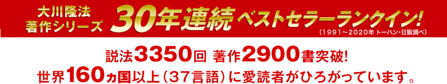 大川隆法著作シリーズ　30年連続ベストセラーランクイン　説法3300回突破　著作2850書突破 国内だけでなく、世界１４０ヵ国以上（３１言語）に愛読者がひろがっています。