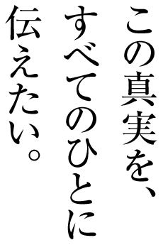 この真実を、すべてのひとに伝えたい。