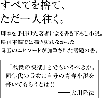 すべてを捨て、ただ一人往く。 脚本を手掛けた著者による書き下ろし小説。映画本編では描き切れなかった珠玉のエピソードが加筆された話題の書。｢『戦慄の快楽』とでもいうべきか。同年代の長女に自分の青春小説を書いてもらうとは！！｣　―大川隆法