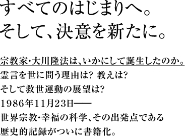 すべてのはじまりへ。そして、決意を新たに。宗教家・大川隆法は、いかにして誕生したのか。霊言を世に問う理由は？ 教えは？ そして救世運動の展望は？１９８６年１１月２３日――世界宗教・幸福の科学、その出発点である歴史的記録がついに書籍化。