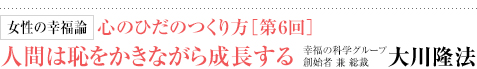 女性の幸福論 心のひだのつくり方［第6回］ 人間は恥をかきながら成長する 幸福の科学グループ創始者 兼 総裁 大川隆法