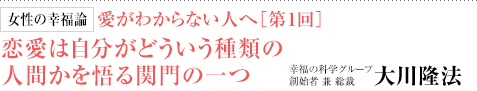 女性の幸福論 愛がわからない人へ［第1回］ 恋愛は自分がどういう種類の人間かを悟る関門の一つ 幸福の科学グループ創始者 兼 総裁 大川隆法