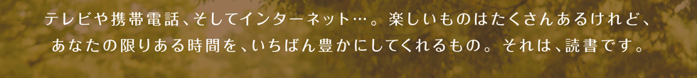 テレビや携帯電話、そしてインターネット・・・。楽しいものはたくさんあるけれど、あなたの限りある時間を、いちばん豊かにしてくれるもの。それは、読書です。