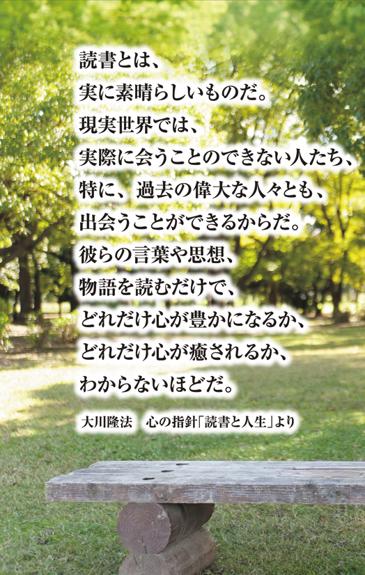 読書とは、実に素晴らしいものだ。現実世界では、実際に会うことのできない人たち、特に、過去の偉大な人々とも、出会うことができるからだ。彼らの言葉や思想、物語を読むだけで、どれだけ心が豊かになるか、どれだけ心が癒されるか、わからないほどだ。大川隆法　心の指針「読書と人生」より