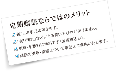 定期購読ならではのメリット　毎月、確実にお手元に届きます。読みたい記事を、いち早く読めます。「売り切れ」などによる買いそびれがありません。送料・手数料は無料です（消費税込み）。購読の更新・継続について事前にご案内いたします。