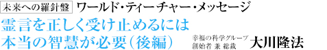  未来への羅針盤 ワールド・ティーチャー・メッセージ 霊言を正しく受け止めるには本当の智慧が必要（後編） 幸福の科学グループ創始者 兼 総裁 大川隆法