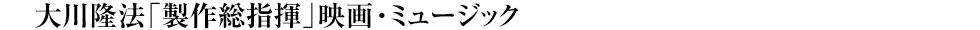 大川隆法「製作総指揮」映画・ミュージック